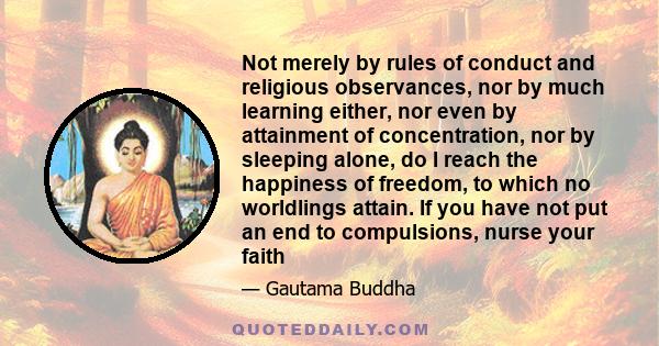 Not merely by rules of conduct and religious observances, nor by much learning either, nor even by attainment of concentration, nor by sleeping alone, do I reach the happiness of freedom, to which no worldlings attain.