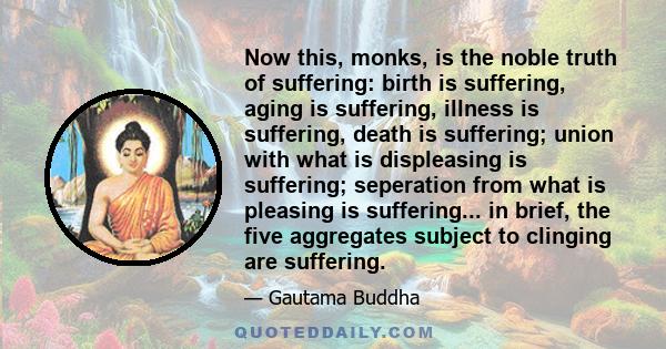 Now this, monks, is the noble truth of suffering: birth is suffering, aging is suffering, illness is suffering, death is suffering; union with what is displeasing is suffering; seperation from what is pleasing is