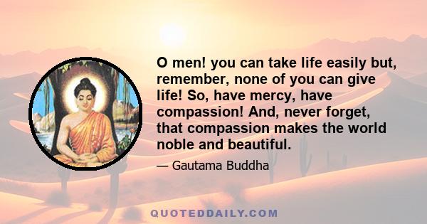 O men! you can take life easily but, remember, none of you can give life! So, have mercy, have compassion! And, never forget, that compassion makes the world noble and beautiful.