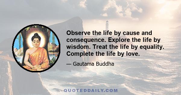 Observe the life by cause and consequence. Explore the life by wisdom. Treat the life by equality. Complete the life by love.