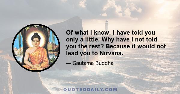 Of what I know, I have told you only a little. Why have I not told you the rest? Because it would not lead you to Nirvana.