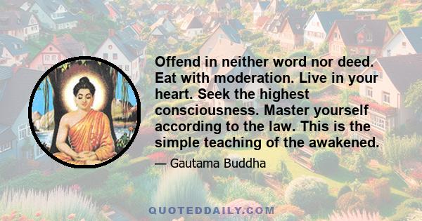 Offend in neither word nor deed. Eat with moderation. Live in your heart. Seek the highest consciousness. Master yourself according to the law. This is the simple teaching of the awakened.