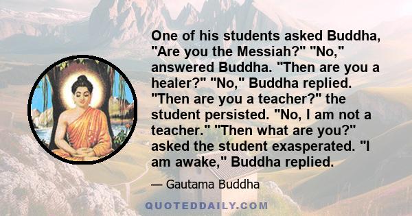 One of his students asked Buddha, Are you the Messiah? No, answered Buddha. Then are you a healer? No, Buddha replied. Then are you a teacher? the student persisted. No, I am not a teacher. Then what are you? asked the