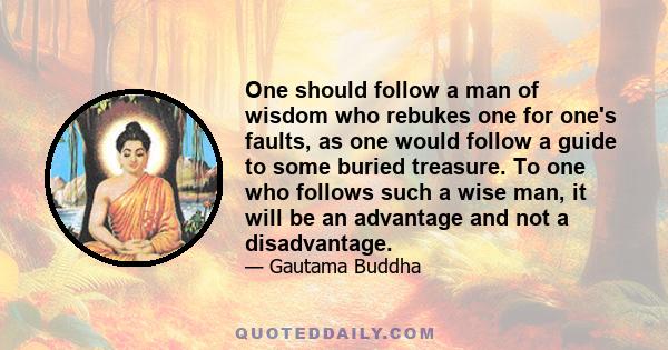 One should follow a man of wisdom who rebukes one for one's faults, as one would follow a guide to some buried treasure. To one who follows such a wise man, it will be an advantage and not a disadvantage.