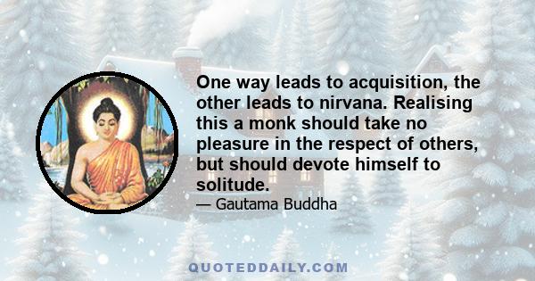 One way leads to acquisition, the other leads to nirvana. Realising this a monk should take no pleasure in the respect of others, but should devote himself to solitude.