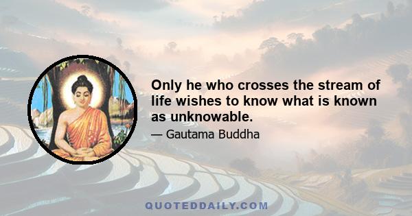 Only he who crosses the stream of life wishes to know what is known as unknowable.