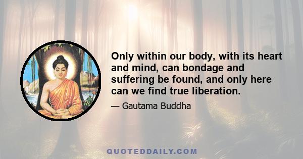 Only within our body, with its heart and mind, can bondage and suffering be found, and only here can we find true liberation.