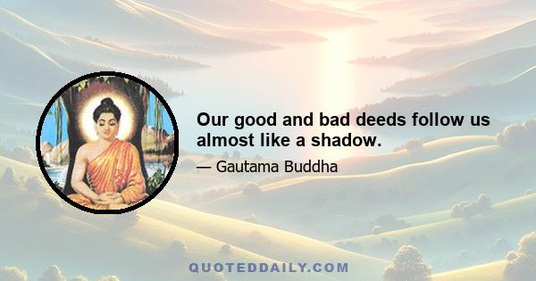 Our good and bad deeds follow us almost like a shadow.