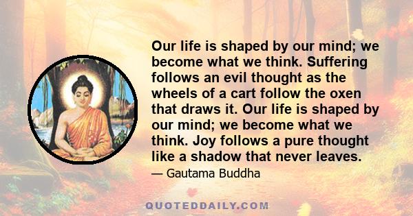 Our life is shaped by our mind; we become what we think. Suffering follows an evil thought as the wheels of a cart follow the oxen that draws it. Our life is shaped by our mind; we become what we think. Joy follows a