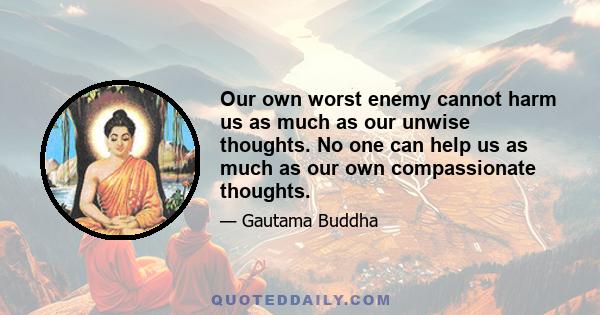 Our own worst enemy cannot harm us as much as our unwise thoughts. No one can help us as much as our own compassionate thoughts.