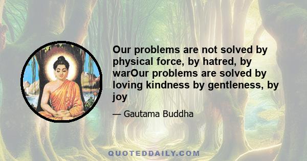 Our problems are not solved by physical force, by hatred, by warOur problems are solved by loving kindness by gentleness, by joy