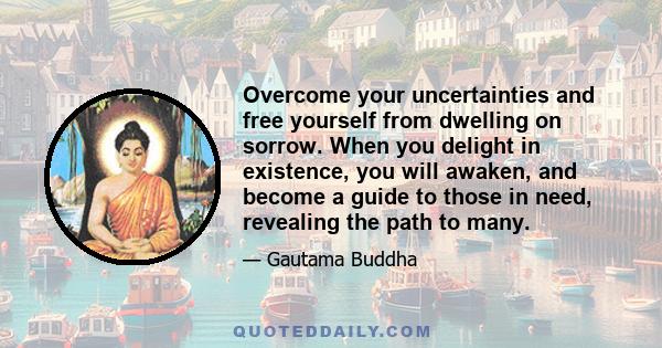 Overcome your uncertainties and free yourself from dwelling on sorrow. When you delight in existence, you will awaken, and become a guide to those in need, revealing the path to many.