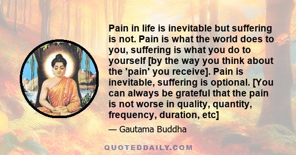 Pain in life is inevitable but suffering is not. Pain is what the world does to you, suffering is what you do to yourself [by the way you think about the 'pain' you receive]. Pain is inevitable, suffering is optional.