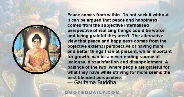 Peace comes from within. Do not seek it without. It can be argued that peace and happiness comes from the subjective internalised perspective of realizing things could be worse and being grateful they aren't. The