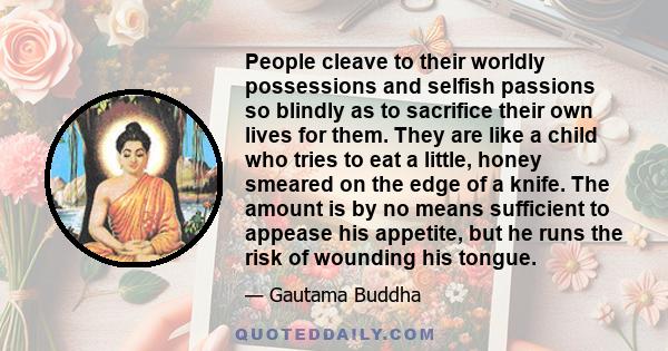 People cleave to their worldly possessions and selfish passions so blindly as to sacrifice their own lives for them. They are like a child who tries to eat a little, honey smeared on the edge of a knife. The amount is