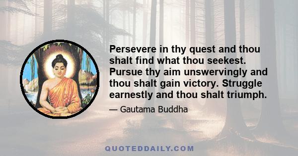 Persevere in thy quest and thou shalt find what thou seekest. Pursue thy aim unswervingly and thou shalt gain victory. Struggle earnestly and thou shalt triumph.