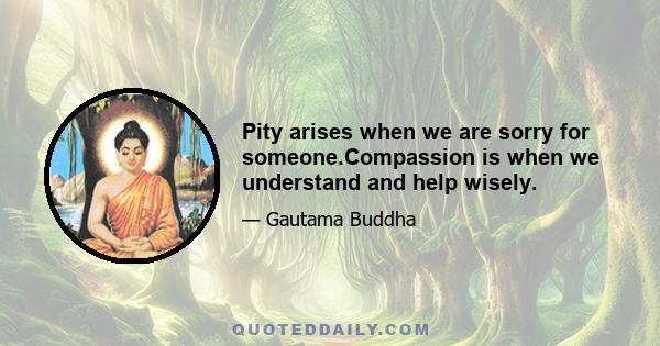 Pity arises when we are sorry for someone.Compassion is when we understand and help wisely.