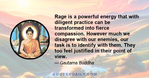 Rage is a powerful energy that with diligent practice can be transformed into fierce compassion. However much we disagree with our enemies, our task is to identify with them. They too feel justified in their point of