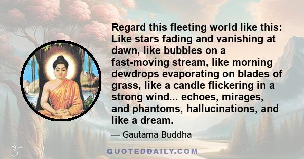 Regard this fleeting world like this: Like stars fading and vanishing at dawn, like bubbles on a fast-moving stream, like morning dewdrops evaporating on blades of grass, like a candle flickering in a strong wind...