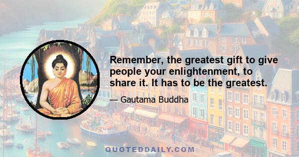 Remember, the greatest gift to give people your enlightenment, to share it. It has to be the greatest.