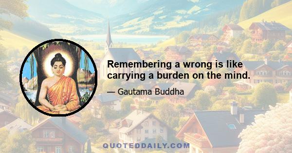 Remembering a wrong is like carrying a burden on the mind.