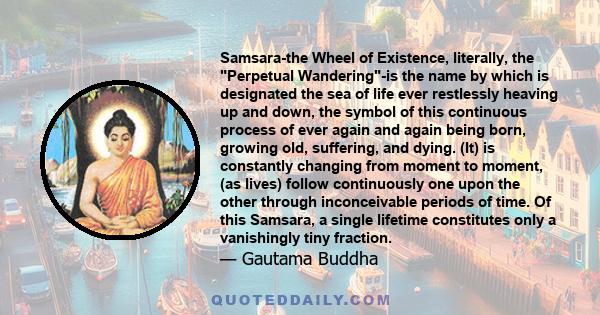 Samsara-the Wheel of Existence, literally, the Perpetual Wandering-is the name by which is designated the sea of life ever restlessly heaving up and down, the symbol of this continuous process of ever again and again