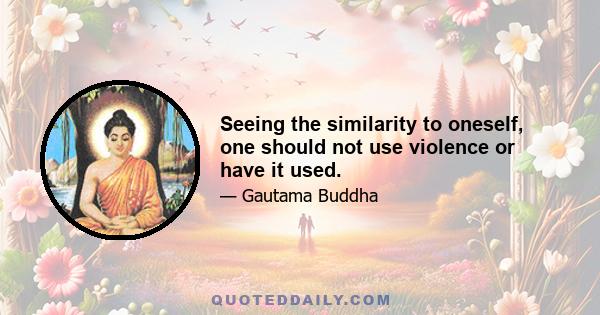 Seeing the similarity to oneself, one should not use violence or have it used.