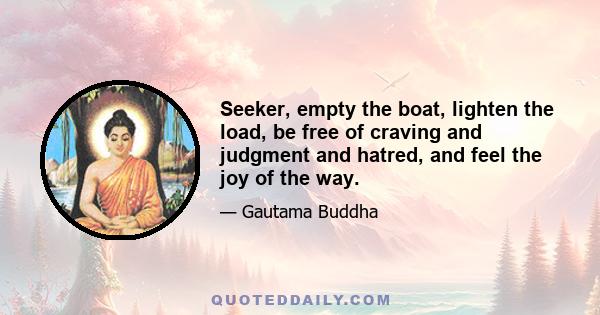 Seeker, empty the boat, lighten the load, be free of craving and judgment and hatred, and feel the joy of the way.