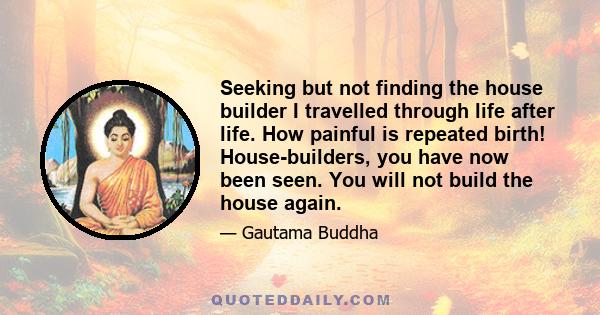 Seeking but not finding the house builder I travelled through life after life. How painful is repeated birth! House-builders, you have now been seen. You will not build the house again.