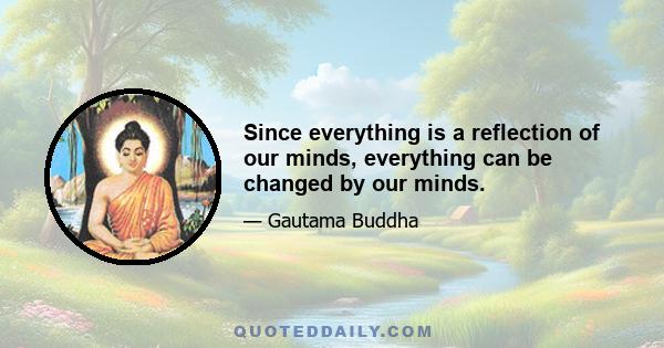 Since everything is a reflection of our minds, everything can be changed by our minds.