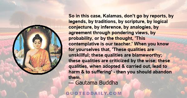 So in this case, Kalamas, don't go by reports, by legends, by traditions, by scripture, by logical conjecture, by inference, by analogies, by agreement through pondering views, by probability, or by the thought, 'This