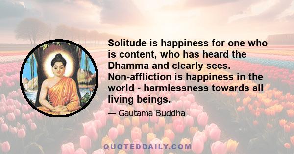 Solitude is happiness for one who is content, who has heard the Dhamma and clearly sees. Non-affliction is happiness in the world - harmlessness towards all living beings.