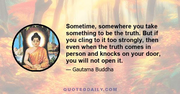 Sometime, somewhere you take something to be the truth. But if you cling to it too strongly, then even when the truth comes in person and knocks on your door, you will not open it.