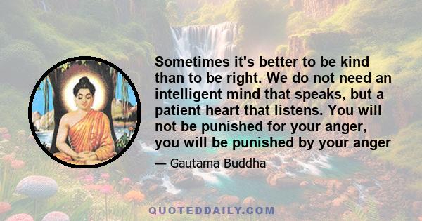 Sometimes it's better to be kind than to be right. We do not need an intelligent mind that speaks, but a patient heart that listens. You will not be punished for your anger, you will be punished by your anger