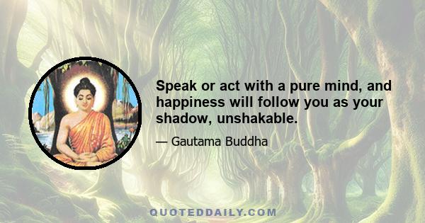 Speak or act with a pure mind, and happiness will follow you as your shadow, unshakable.