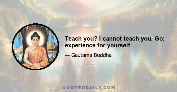 Teach you? I cannot teach you. Go; experience for yourself