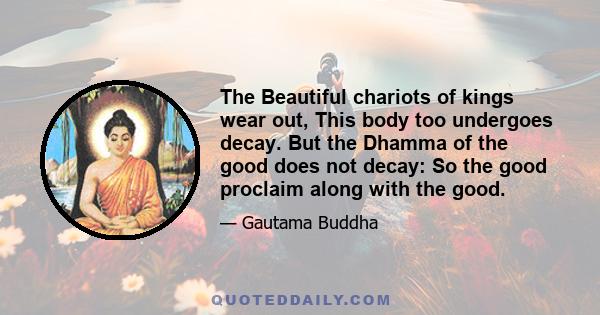 The Beautiful chariots of kings wear out, This body too undergoes decay. But the Dhamma of the good does not decay: So the good proclaim along with the good.