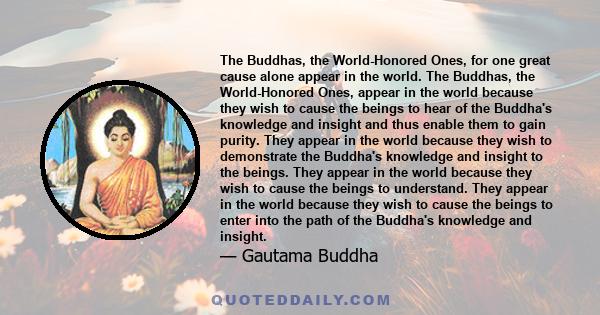 The Buddhas, the World-Honored Ones, for one great cause alone appear in the world. The Buddhas, the World-Honored Ones, appear in the world because they wish to cause the beings to hear of the Buddha's knowledge and