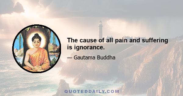 The cause of all pain and suffering is ignorance.