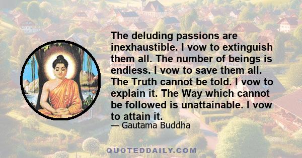 The deluding passions are inexhaustible. I vow to extinguish them all. The number of beings is endless. I vow to save them all. The Truth cannot be told. I vow to explain it. The Way which cannot be followed is