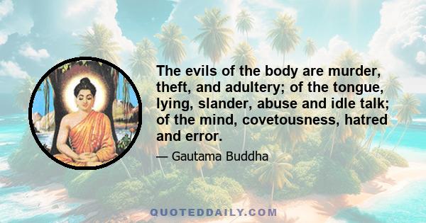 The evils of the body are murder, theft, and adultery; of the tongue, lying, slander, abuse and idle talk; of the mind, covetousness, hatred and error.