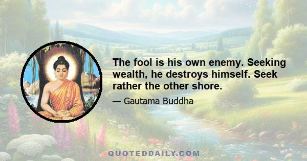 The fool is his own enemy. Seeking wealth, he destroys himself. Seek rather the other shore.