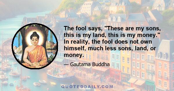 The fool says, These are my sons, this is my land, this is my money. In reality, the fool does not own himself, much less sons, land, or money.