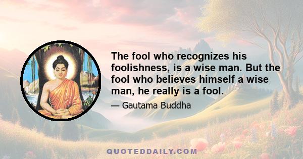 The fool who recognizes his foolishness, is a wise man. But the fool who believes himself a wise man, he really is a fool.