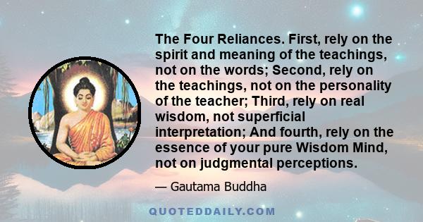 The Four Reliances. First, rely on the spirit and meaning of the teachings, not on the words; Second, rely on the teachings, not on the personality of the teacher; Third, rely on real wisdom, not superficial