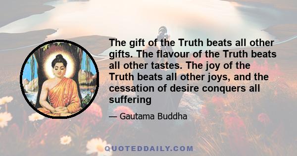 The gift of the Truth beats all other gifts. The flavour of the Truth beats all other tastes. The joy of the Truth beats all other joys, and the cessation of desire conquers all suffering