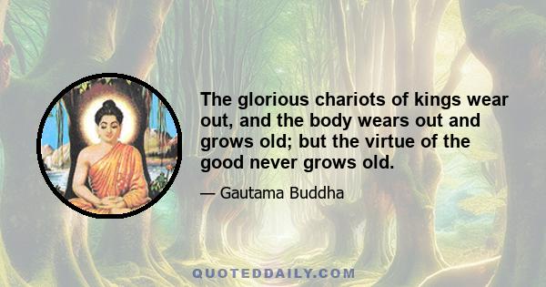 The glorious chariots of kings wear out, and the body wears out and grows old; but the virtue of the good never grows old.