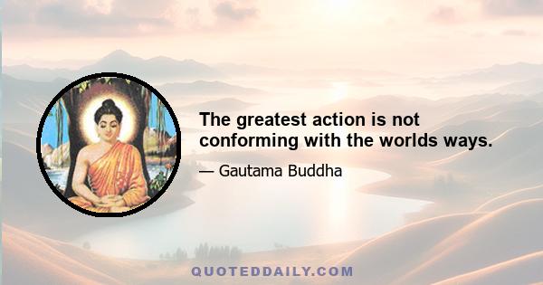 The greatest action is not conforming with the worlds ways.