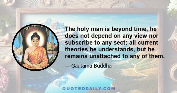 The holy man is beyond time, he does not depend on any view nor subscribe to any sect; all current theories he understands, but he remains unattached to any of them.