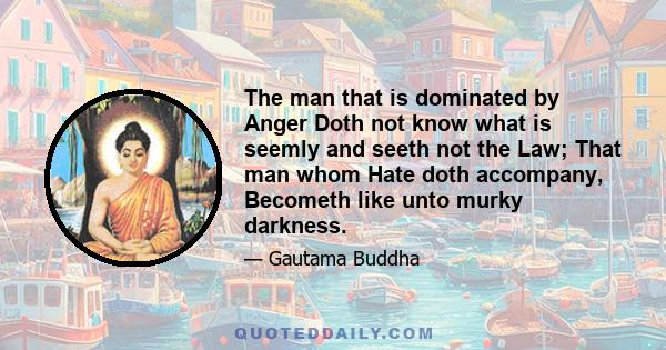 The man that is dominated by Anger Doth not know what is seemly and seeth not the Law; That man whom Hate doth accompany, Becometh like unto murky darkness.